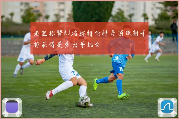 老里称赞AJ格林特伦特是顶级射手将获得更多出手机会