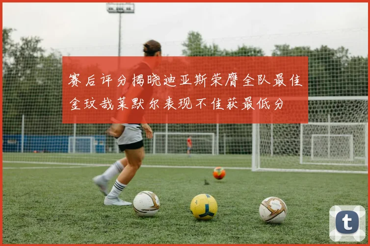 赛后评分揭晓迪亚斯荣膺全队最佳金玟哉莱默尔表现不佳获最低分