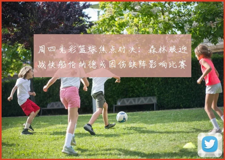 周四竞彩篮球焦点对决：森林狼迎战快船伦纳德或因伤缺阵影响比赛走势
