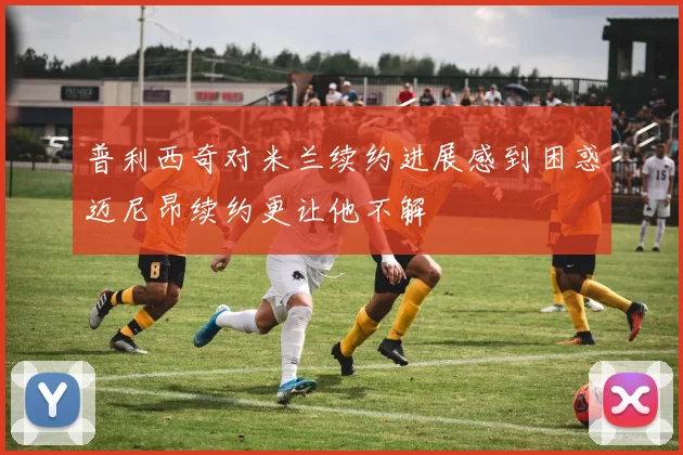 普利西奇对米兰续约进展感到困惑迈尼昂续约更让他不解