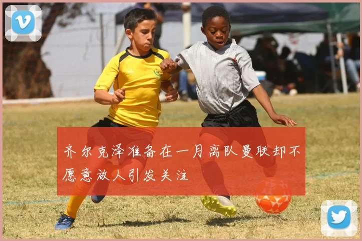 齐尔克泽准备在一月离队曼联却不愿意放人引发关注