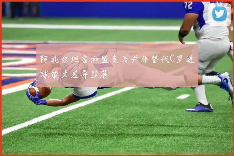 阿扎尔坦言加盟皇马并非替代C罗进球能力差异显著