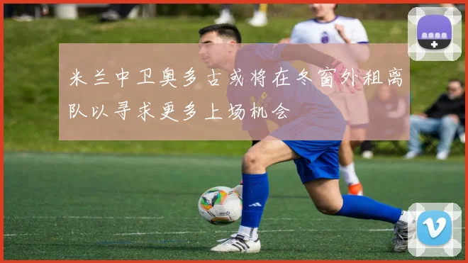 米兰中卫奥多古或将在冬窗外租离队以寻求更多上场机会