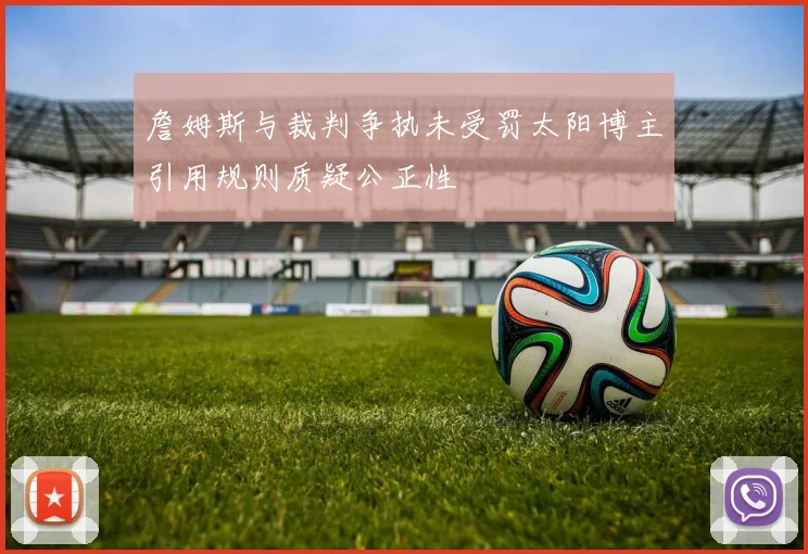 詹姆斯与裁判争执未受罚太阳博主引用规则质疑公正性