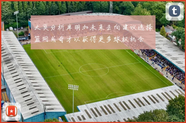 大莫分析库明加未来去向建议选择篮网或奇才以获得更多球权机会