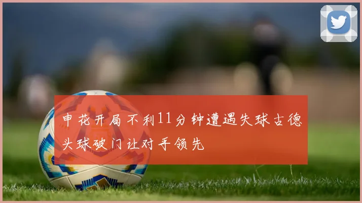申花开局不利11分钟遭遇失球古德头球破门让对手领先