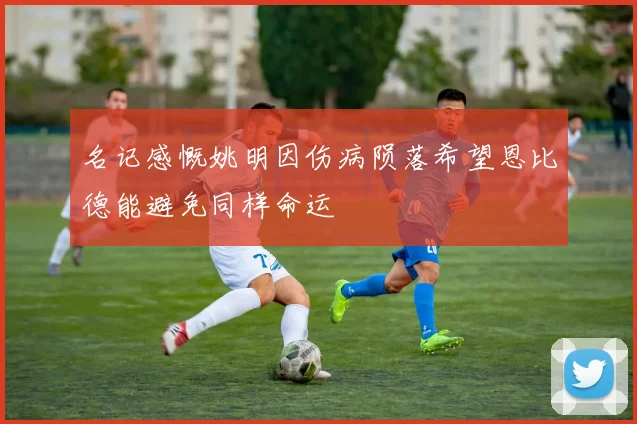 名记感慨姚明因伤病陨落希望恩比德能避免同样命运