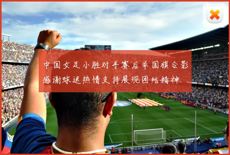 中国女足小胜对手赛后举国旗合影感谢球迷热情支持展现团结精神