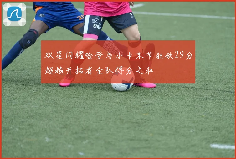 双星闪耀哈登与小卡末节狂砍29分超越开拓者全队得分之和