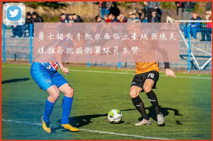 勇士错失李凯尔面临土豪线困境美媒推荐挖掘侧翼球员朱赞