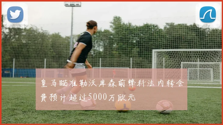 皇马瞄准勒沃库森前锋科法内转会费预计超过5000万欧元