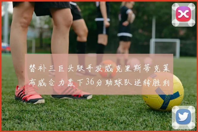 替补三巨头联手发威克里斯蒂克莱布威合力轰下36分助球队逆转胜利