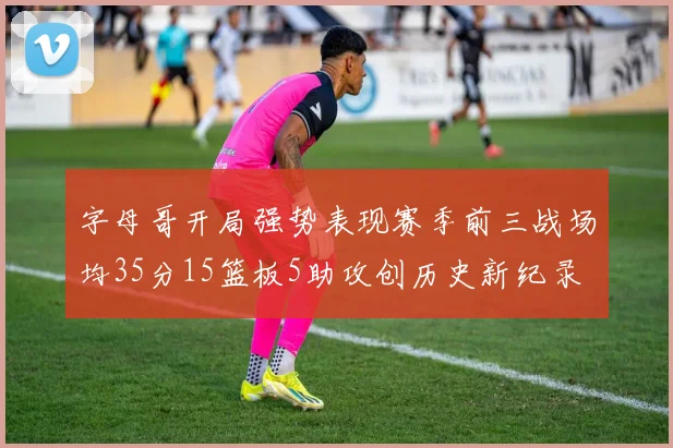 字母哥开局强势表现赛季前三战场均35分15篮板5助攻创历史新纪录