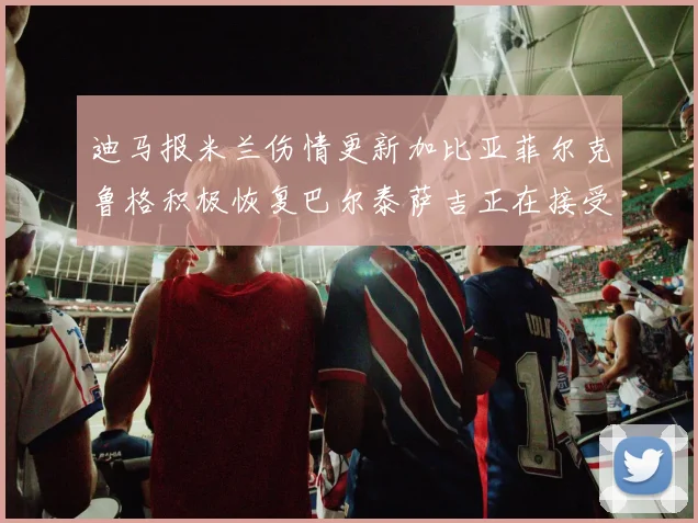 迪马报米兰伤情更新加比亚菲尔克鲁格积极恢复巴尔泰萨吉正在接受评估
