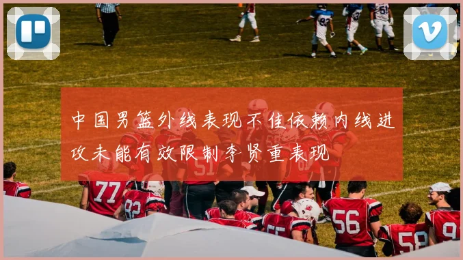 中国男篮外线表现不佳依赖内线进攻未能有效限制李贤重表现
