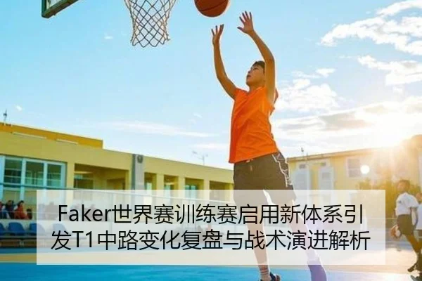 Faker世界赛训练赛启用新体系引发T1中路变化复盘与战术演进解析